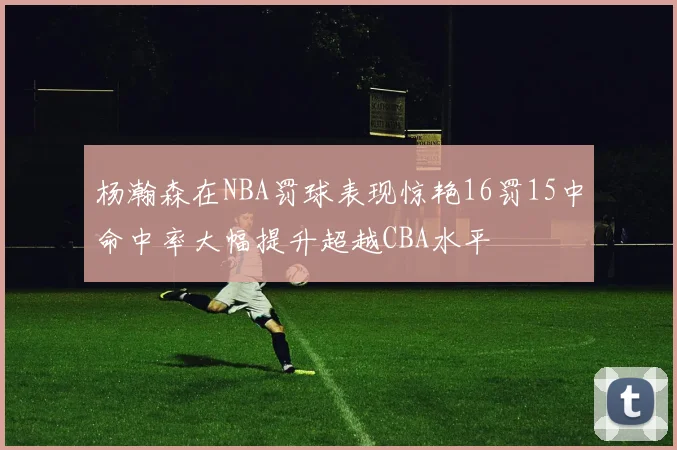 杨瀚森在NBA罚球表现惊艳16罚15中命中率大幅提升超越CBA水平