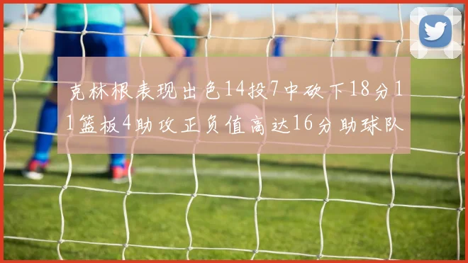 克林根表现出色14投7中砍下18分11篮板4助攻正负值高达16分助球队获胜