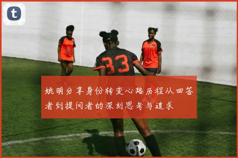 姚明分享身份转变心路历程从回答者到提问者的深刻思考与追求