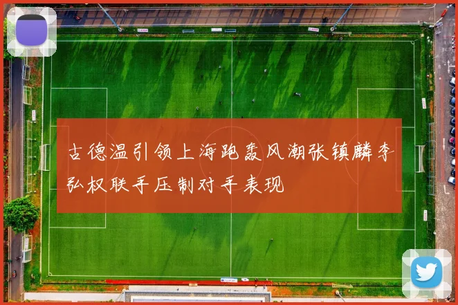 古德温引领上海跑轰风潮张镇麟李弘权联手压制对手表现