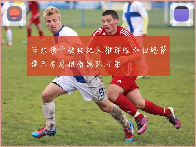 马尔穆什被经纪人推荐给加拉塔萨雷只考虑租借离队方案