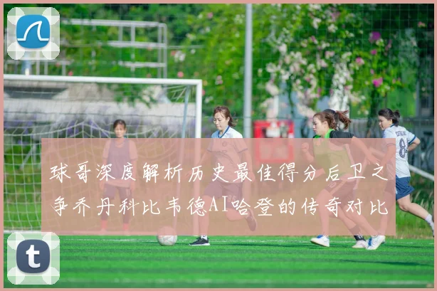 球哥深度解析历史最佳得分后卫之争乔丹科比韦德AI哈登的传奇对比