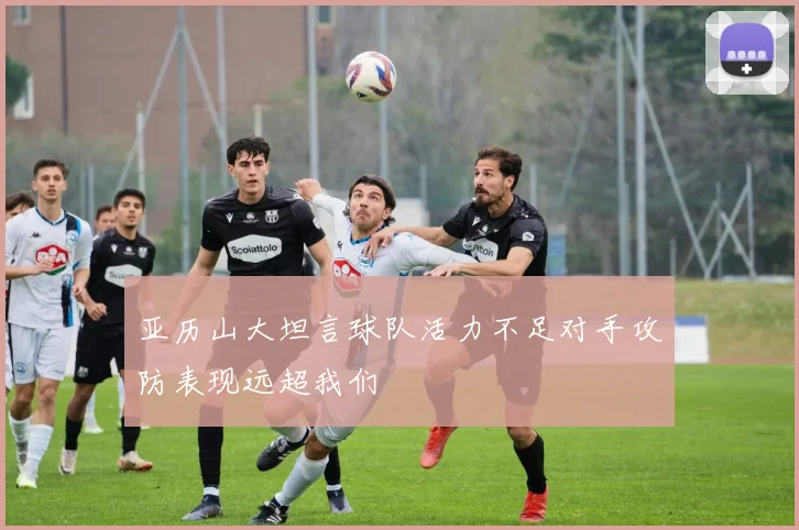 亚历山大坦言球队活力不足对手攻防表现远超我们