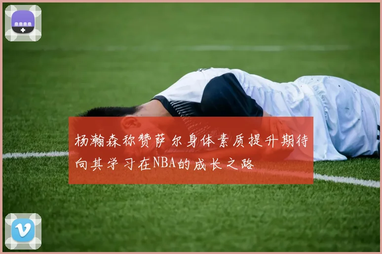 杨瀚森称赞萨尔身体素质提升期待向其学习在NBA的成长之路