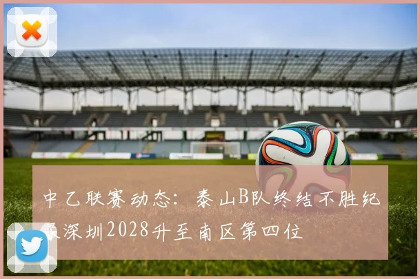 中乙联赛动态：泰山B队终结不胜纪录深圳2028升至南区第四位