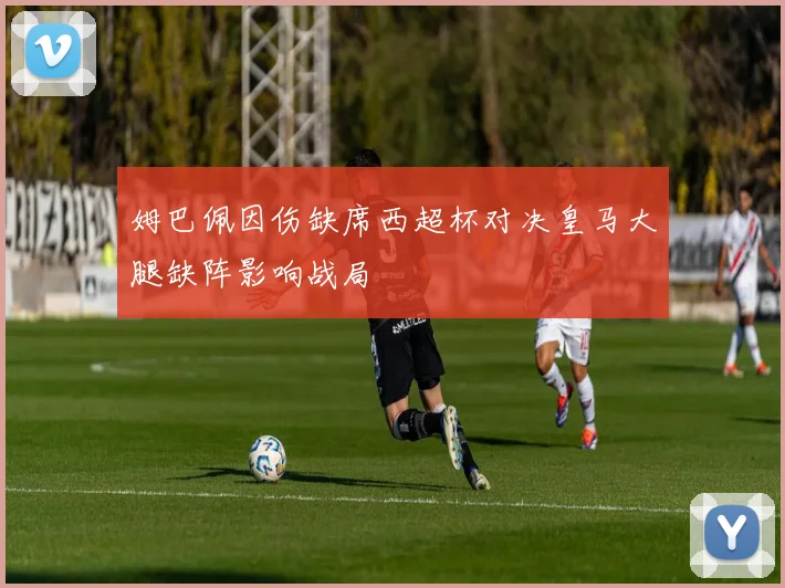 姆巴佩因伤缺席西超杯对决皇马大腿缺阵影响战局