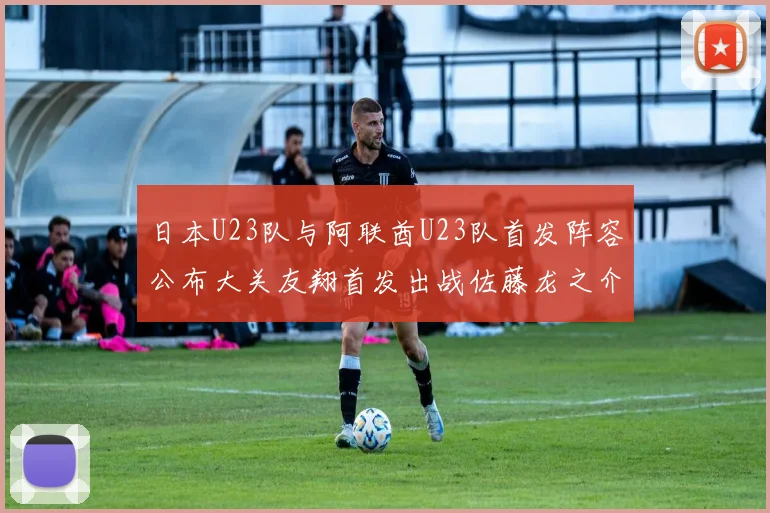 日本U23队与阿联酋U23队首发阵容公布大关友翔首发出战佐藤龙之介替补待命